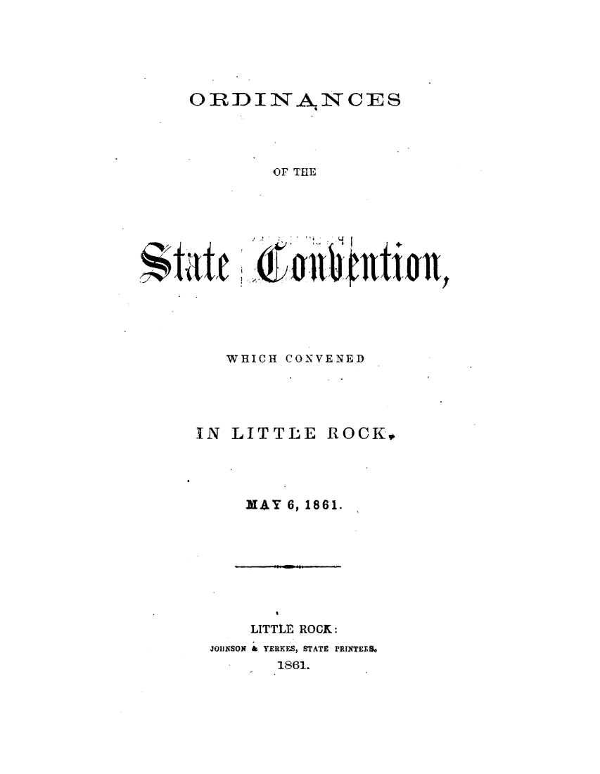 handle is hein.statecon/ordscvlt0001 and id is 1 raw text is: 





ORDI N          CES




         OF THE





 ~tatc IJt~crlU~Ujo+


WHICH CONVENED


IN LITTLE


MAY 6, 1861.


    LITTLE ROCK:
JOIUNSON & YERKES, STATE PRINTERS,
       1861.


ROCK*



