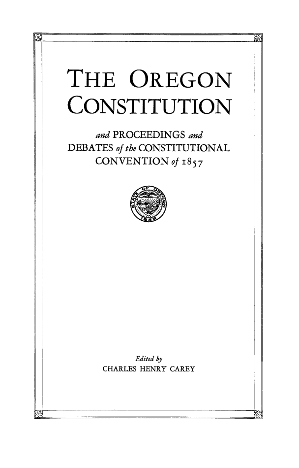 handle is hein.statecon/orgcnst0001 and id is 1 raw text is: 





THE OREGON

CONSTITUTION

    and PROCEEDINGS and
DEBATES of the CONSTITUTIONAL
    CONVENTION of 18 5 7


    Edited by
CHARLES HENRY CAREY


L--                          P -



