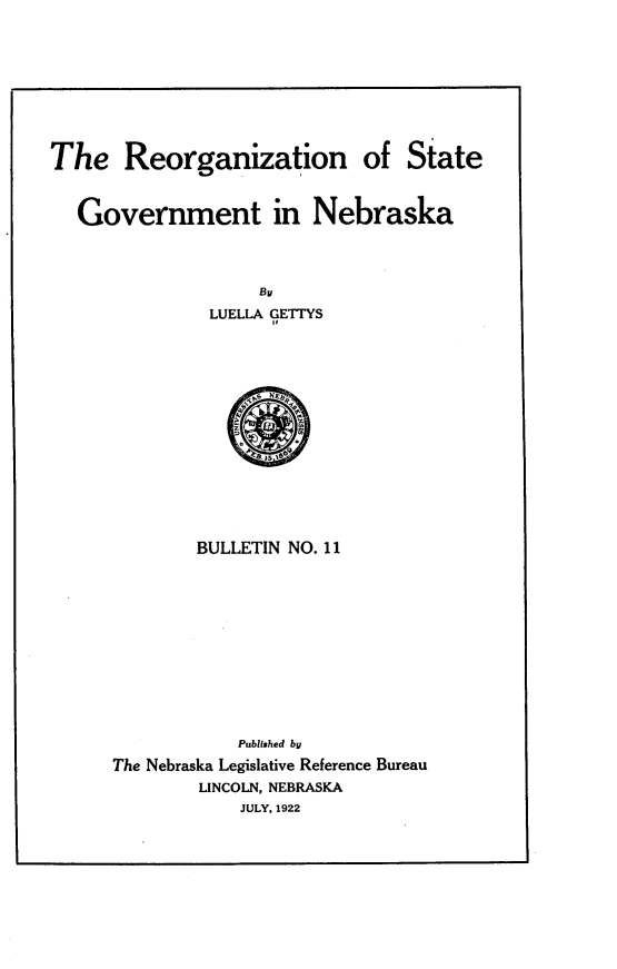 handle is hein.statecon/orrza0001 and id is 1 raw text is: 









The Reorganization of State



   Government in Nebraska


LUELLA GETTYS
      4#


BULLETIN NO. 11


            Published by
The Nebraska Legislative Reference Bureau
        LINCOLN, NEBRASKA
            JULY, 1922


