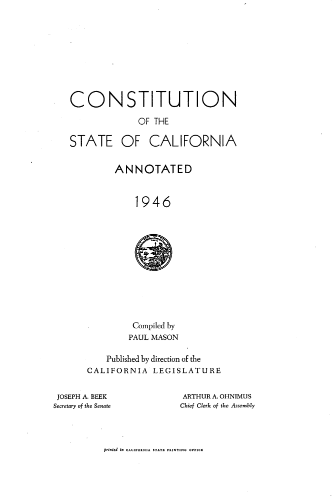 handle is hein.statecon/ostiuca0001 and id is 1 raw text is: 










CONSTITUTION

              OF THE

STATE OF CALIFORNIA


         ANNOTATED



             1946












             Compiled by
             PAUL MASON

       Published by direction of the
   CALIFORNIA LEGISLATURE


JOSEPH A. BEEK
Secretary of the Senate


ARTHUR A. OHNIMUS
Chief Clerk of the Assembly


prinIed in CALIFORNIA STATE PRINTING OFFICE


