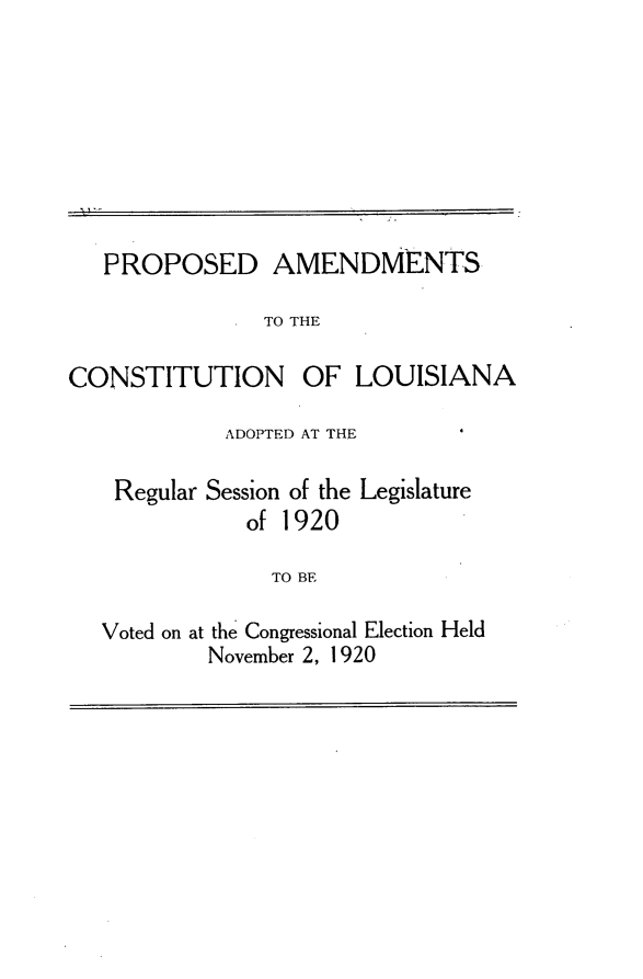 handle is hein.statecon/pacsln0001 and id is 1 raw text is: 








   PROPOSED AMENDMENTS

               TO THE

CONSTITUTION OF LOUISIANA

            ADOPTED AT THE
    Regular Session of the Legislature

              of 1920

                TO BE

   Voted on at the Congressional Election Held
           November 2, 1920


