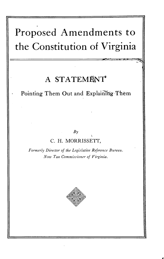 handle is hein.statecon/pacvast0001 and id is 1 raw text is: 



Proposed Amendments to

the  Constitution of Virginia


        A  STATEMnNT

Pointing Them Out and Explainrihg Them





                By
         C. H. MORRISSETT,
  Formerly Director of the Legislative Reference Bureau.
       Now Tax Commissioner of Virginia.





              /A/LN


A



