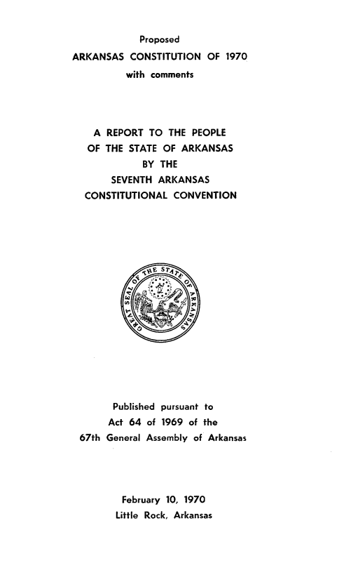 handle is hein.statecon/parkco0001 and id is 1 raw text is: 


            Proposed
ARKANSAS   CONSTITUTION  OF 1970
          with comments




    A REPORT  TO  THE PEOPLE
    OF THE STATE OF ARKANSAS
             BY THE
       SEVENTH  ARKANSAS
  CONSTITUTIONAL  CONVENTION



















       Published pursuant to
       Act 64 of 1969 of the
 67th General Assembly of Arkansas





         February 10, 1970
         Little Rock, Arkansas


