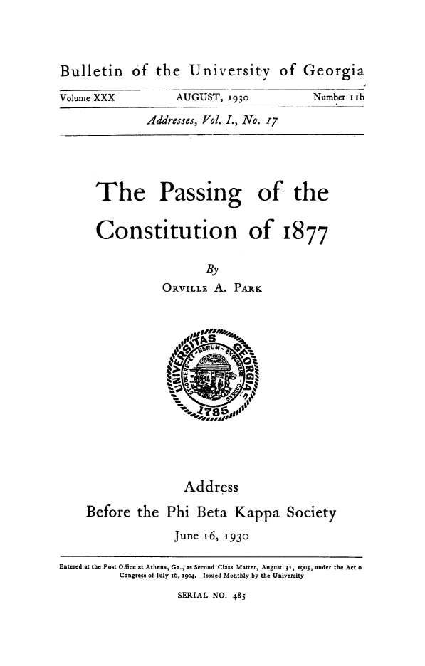 handle is hein.statecon/pascot0001 and id is 1 raw text is: 




Bulletin of the University of Georgia

Volume XXX         AUGUST,  1930          Number Iab

              Addresses, Vol. I., No. 17


The Passing of the


Constitution of 1877


                  By
           ORVILLE A.  PARK


                           R-I








                    Address

    Before   the  Phi  Beta  Kappa   Society

                   June 16, 1930

Entered at the Post Office at Athens, Ga., as Second Class Matter, August 31, 1905, under the Act o
          Congress of July z6, x904. Issued Monthly by the University


SERIAL NO. 485


