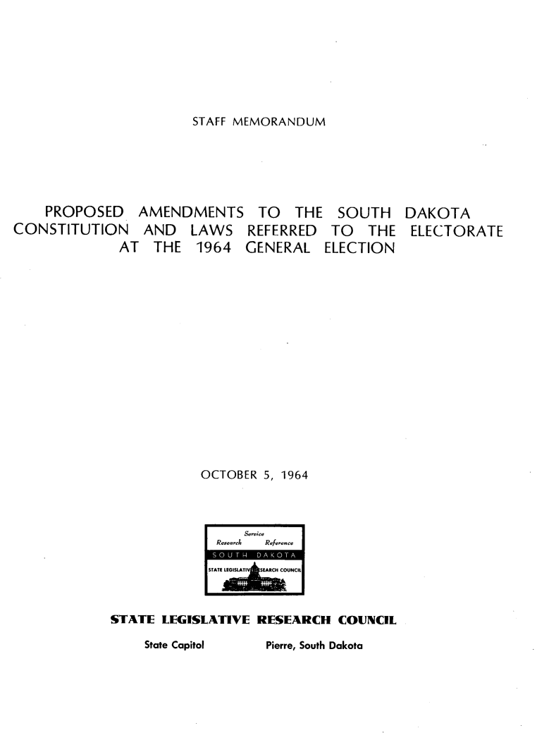 handle is hein.statecon/pasdkc0001 and id is 1 raw text is: 







STAFF MEMORANDUM


    PROPOSED    AMENDMENTS TO        THE SOUTH      DAKOTA
CONSTITUTION     AND   LAWS REFERRED      TO   THE ELECTORATE
              AT  THE 1964     GENERAL ELECTION
















                         OCTOBER 5, 1964



                              Service
                           Research  Reference
                           STATE LEILTV  E  HCUNCIL



             STATE LEGISLATIVE RESEARCH COUNCIL

                 State Capitol   Pierre, South Dakota


