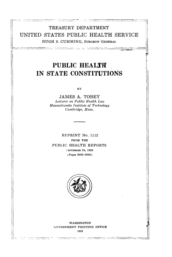 handle is hein.statecon/pbhstcn0001 and id is 1 raw text is: 





           TREASURY DEPARTMENT

UNITED STATES PUBLIC HEALTH SERVICE
         HUGH S. CUMMING, SURGEON GENERAL


      PUBLIC HEALTI

IN STATE CONSTITUTIONS



                BY

         JAMES A. TOBEY
       Lecturer on Public Health Law
     Massachusetts Institute of Technology
           Cambridge, Mass.


    REPRINT No. 1112
        FROM THE
PUBLIC HEALTH REPORTS
      IEPTEMBER 24, 1926
      (Pages 2065-2068)


      WASHINGTON
(,OV ERNMENT PRINTING OFFICE
         1926


