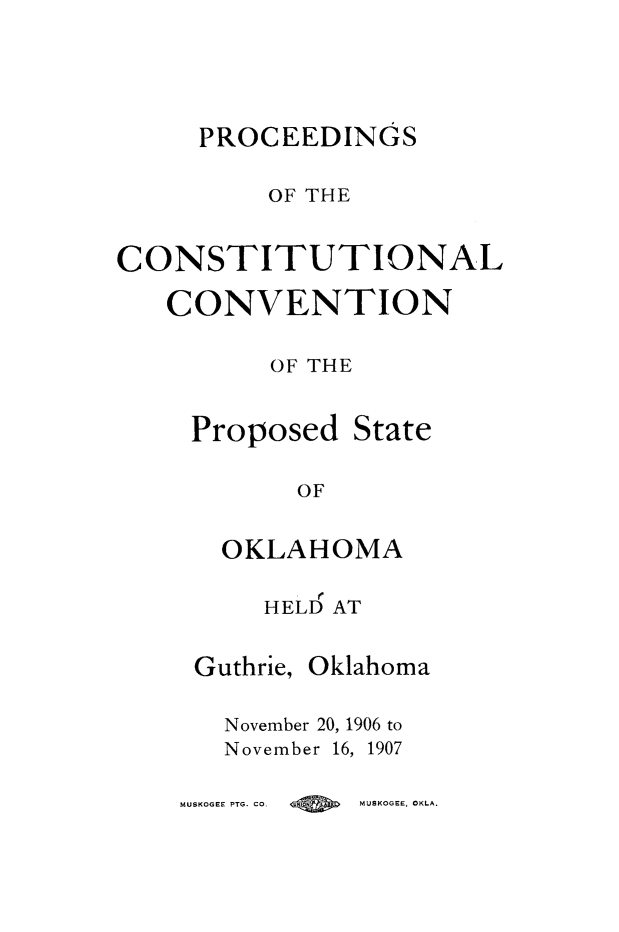handle is hein.statecon/pccstok0001 and id is 1 raw text is: 





     PROCEEDINGS


         OF THE


CONSTITUTIONAL

   CONVENTION

          OF THE


     Proposed State

           OF


       OKLAHOMA

         HELD AT


     Guthrie, Oklahoma

       November 20, 1906 to
       November 16, 1907


MUSKOGEE PTG. CO. Q MUSKOGEE. OKLA.


