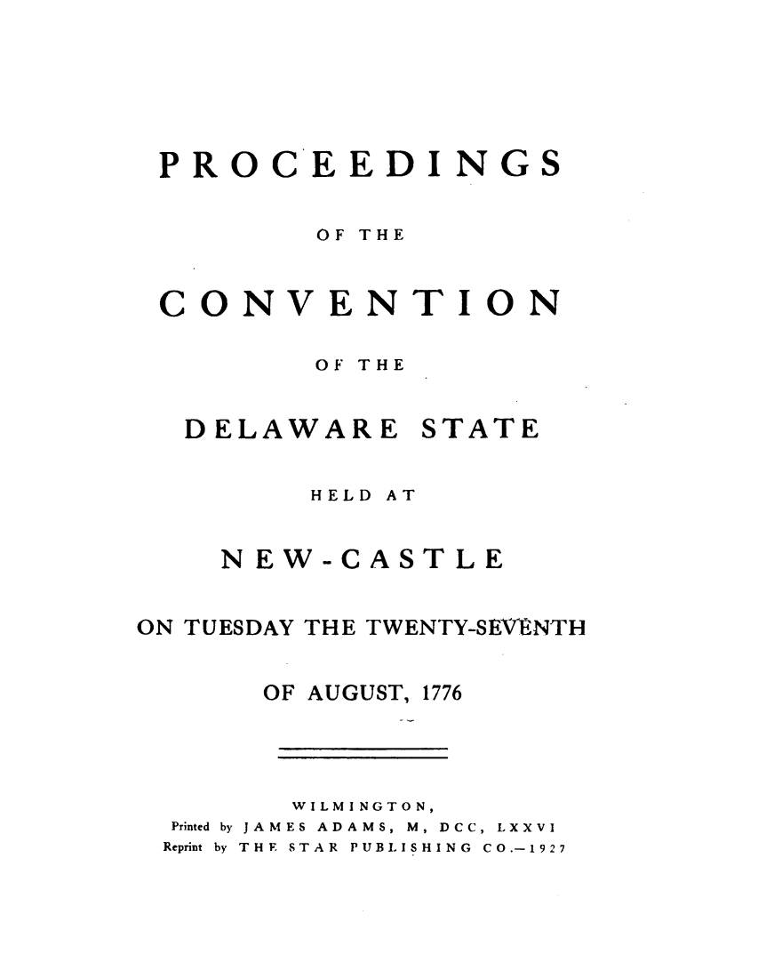 handle is hein.statecon/pcdesnw0001 and id is 1 raw text is: 




PRO


C


EEDINGS


        OF THE


CONVENTION

        OF THE


DELAWARE


STATE


         HELD AT

    NEW-CASTLE

ON TUESDAY THE TWENTY-SEVtNTH

       OF AUGUST, 1776



       WILMINGTON,
  Printed by JAMES ADAMS, M, DCC, LXXVI
  Reprint by THE  STAR  PUBLISHING  CO.-1927



