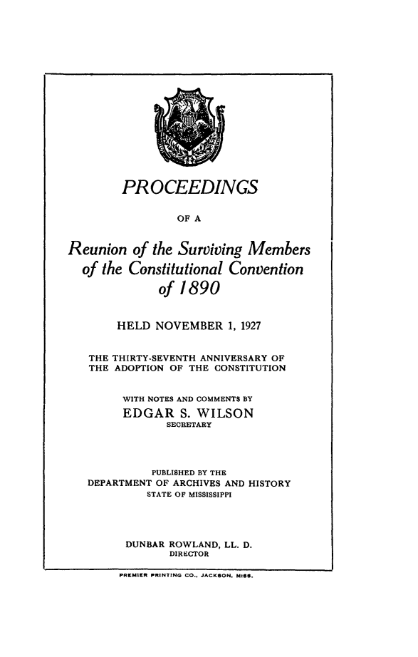 handle is hein.statecon/pcedrunvs0001 and id is 1 raw text is: 


















        PROCEEDINGS


                 OF A


Reunion   of the Surviving  Members

  of the Constitutional  Convention

              of 1 890



        HELD  NOVEMBER   1, 1927


   THE THIRTY-SEVENTH ANNIVERSARY OF
   THE ADOPTION OF THE CONSTITUTION


        WITH NOTES AND COMMENTS BY
        EDGAR S. WILSON
               SECRETARY




             PUBLISHED BY THE
   DEPARTMENT OF ARCHIVES AND HISTORY
            STATE OF MISSISSIPPI




         DUNBAR ROWLAND, LL. D.
                DIRECTOR

        PREMIER PRINTING CO., JACKSON, MISS.


