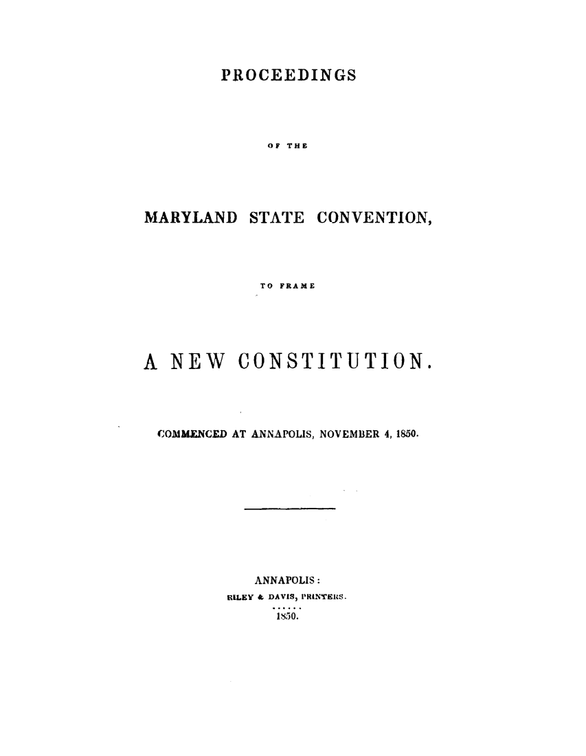 handle is hein.statecon/pcmdscvf0001 and id is 1 raw text is: 




PROCEEDINGS





     OF THE


MARYLAND


STATE CONVENTION,


             TO FRAME






A NEW CONSTITUTION.





  COMMENCED AT ANNAPOLIS, NOVEMBER 4,1850.












            ANNAPOLIS:
         RILEY & DAVIS) PRINTEMS.
              I30.


