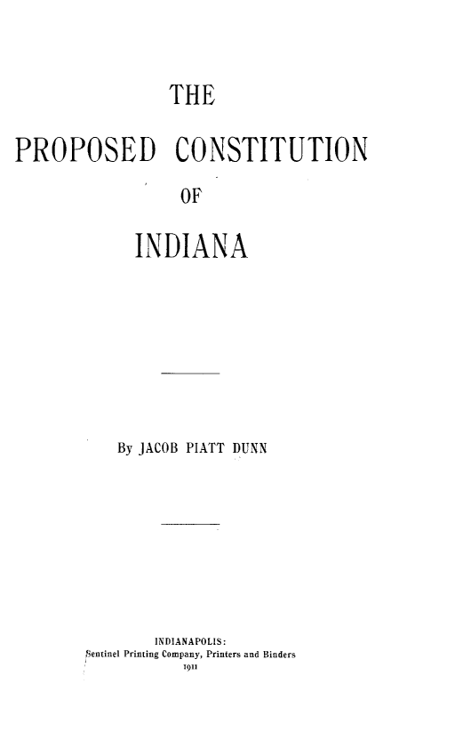 handle is hein.statecon/pcosinda0001 and id is 1 raw text is: 



                  THE


PROPOSED CONSTITUTION

                   OF


              INDIANA


    By JACOB PIATT DUNN









        INDIANAPOLIS:
lientinel Printing Company, Printers and Binders
           1911


