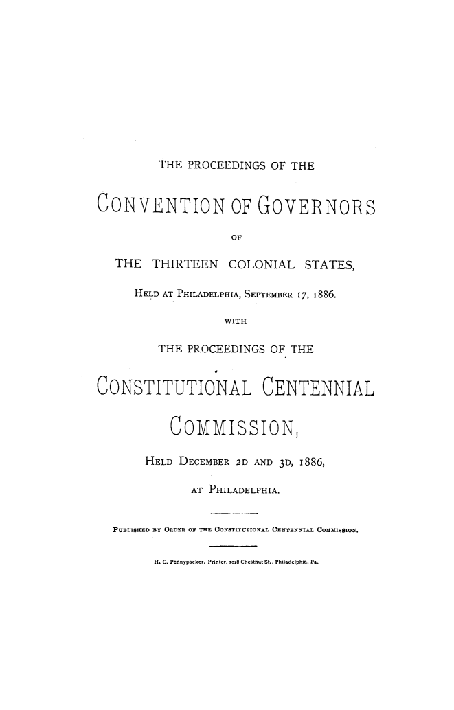 handle is hein.statecon/pcovgost0001 and id is 1 raw text is: 












THE PROCEEDINGS OF THE


CONVENTION OF GOVERNORS

                    OF

   THE  THIRTEEN    COLONIAL   STATES,

      HELD AT PHILADELPHIA, SEPTEMBER 17, 1886.

                   WITH

         THE PROCEEDINGS OF THE


CONSTITUTIONAL CENTENNIAL


           COMMISSION,

       HELD DECEMBER 2D AND 3D, I886,

              AT PHILADELPHIA.


  PUBLISKED BY ORDER OF THE OONSTITUrIONA.L CENTENNIAL COMMISSION.


         H. C. Pennypacker, Printer, zoi8 Chestnut St., Philadelphia, Pa.


