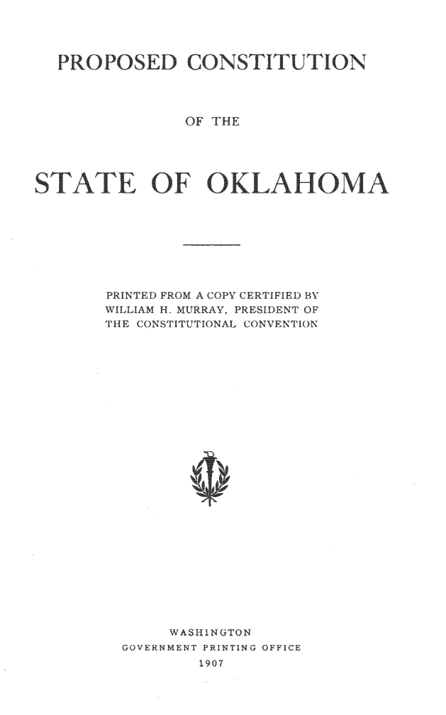 handle is hein.statecon/pcstok0001 and id is 1 raw text is: 




  PROPOSED CONSTITUTION




                OF THE





STATE OF OKLAHOMA









       PRINTED FROM A COPY CERTIFIED BY
       WILLIAM H. MURRAY, PRESIDENT OF
       THE CONS'ITUTIONAL CONVENTION





























              WASHINGTON
         GOVERNMENT PRINTING OFFICE
                 1907


