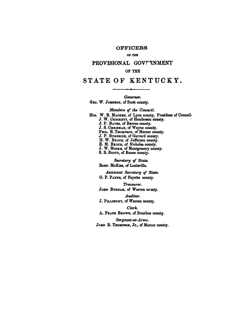 handle is hein.statecon/pcvestky0001 and id is 1 raw text is: 









               OFFICERS
                    OF THo

    PROVISIONAL GOVTRNMENT
                   OF THE

STATE OF KENTUCKY.


                   Governor.
   GEO. W. JOHNSON, Of Scott COunty.

            Members of the Council.
   Hon. W. B. MAcuN, of Lyon county, President of Council.
       J. W. 0ooKETT, of Henderson county.
       J. P. BATES, of Barren county.
       J. S. CnatsmAN, of Wayne county.
       PHn. B. THOMPSON, of Mercer county.
       J. P. BURNSIDE, of Garrard county.
       H. W. BRUCE, of Jefferson county.
       E. M. BRUCE , of Nicholas county.
       J. W. Moonz, of Montgomery county.
       S. S. Soonr, of Boone county.

              Secretary of State.
       RoUT. McKam, of Louisville.
          Assistant Secretary of State.
       0. F. PArns, of Fayette county.
                  Treasurer.
       JOHN BvRNAx, of Warren co-nty.
                   Auditor.
       J. PILLSBURY, of Warren county.
                    Clerk.
       A. FRANK BROWN, of Bourbon county.
               Sergeant-at-Arms.
      JoN  .B. THOMPSON, Jr., of Mercer county.


