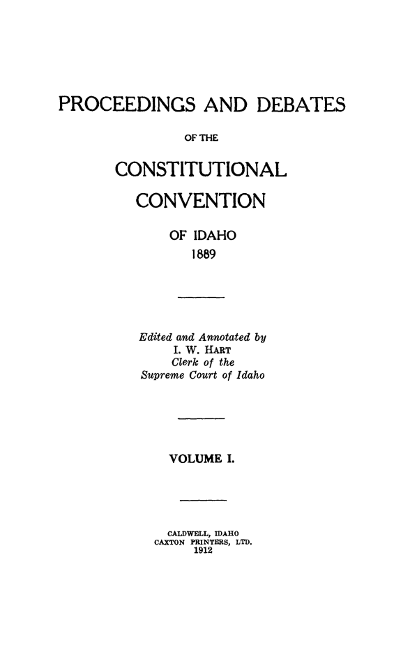 handle is hein.statecon/pdccid0001 and id is 1 raw text is: 






PROCEEDINGS AND DEBATES

                OF THE


       CONSTITUTIONAL


CONVENTION

    OF IDAHO
       1889


Edited and Annotated by
    I. W. HART
    Clerk of the
Supreme Court of Idaho


  VOLUME I.





  CALDWELL, IDAHO
CAXTON PRINTERS, LTD.
     1912


