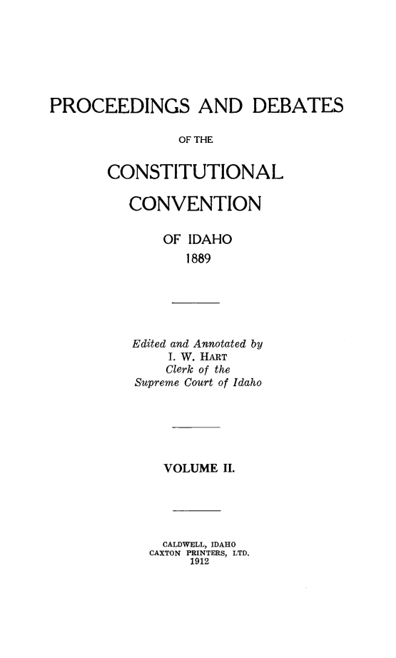 handle is hein.statecon/pdccid0002 and id is 1 raw text is: 






PROCEEDINGS AND DEBATES

                OF THE


       CONSTITUTIONAL


CONVENTION

    OF IDAHO
       1889


Edited and Annotated by
    I. W. HART
    Clerk of the
Supreme Court of Idaho


  VOLUME II.





  CALDWELL, IDAHO
CAXTON PRINTERS, LTD.
     1912


