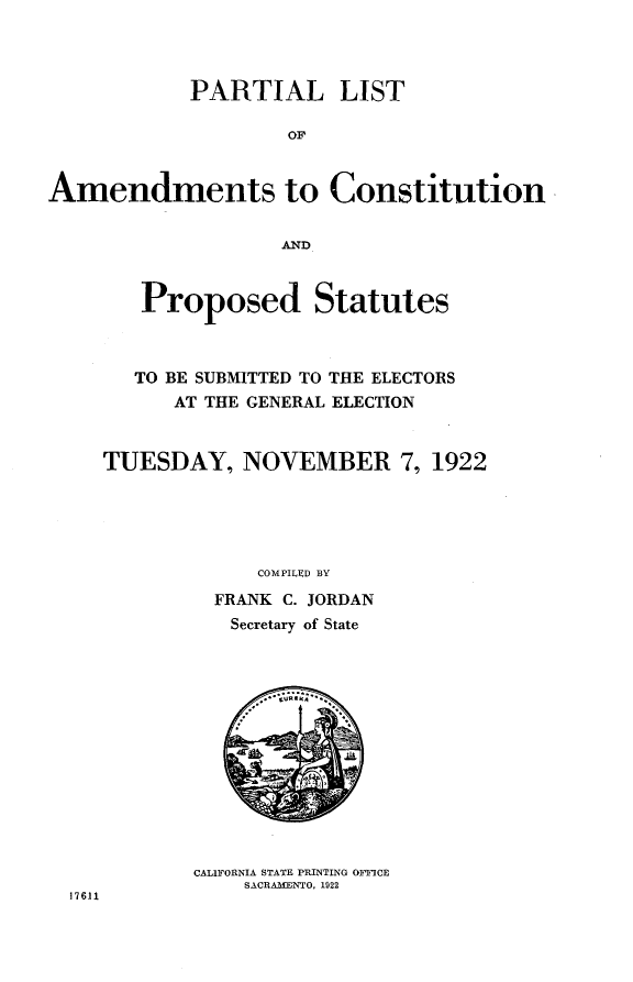 handle is hein.statecon/placp0001 and id is 1 raw text is: 



            PARTIAL LIST

                    OF


Amendments to Constitution


                    AND


   Proposed Statutes



   TO BE SUBMITTED TO THE ELECTORS
      AT THE GENERAL ELECTION


TUESDAY, NOVEMBER 7, 1922





             COMPILED BY
         FRANK C. JORDAN
           Secretary of State


CALIFORNIA STATE PRINTING OFFICE
    SACRAMENTO, 1922


17611


