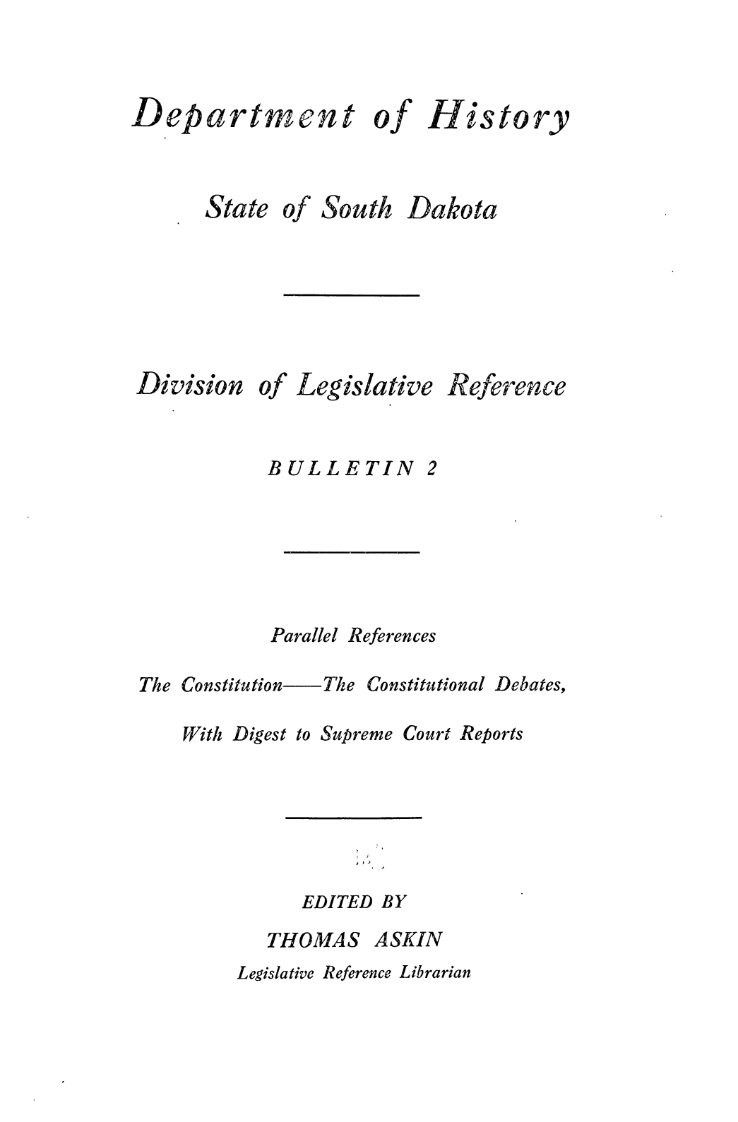 handle is hein.statecon/plrfcnclds0001 and id is 1 raw text is: 



Department of History


State


of


South


Dakota


Division


of


Legislative


Reference


BULLETIN


Parallel References


The Constitution    The

    With Digest to Supr


Constitutional


reme


Debates,


EDITED BY


THOMAS


ASKIN


Legislative Reference Librarian


2


Court Reports


