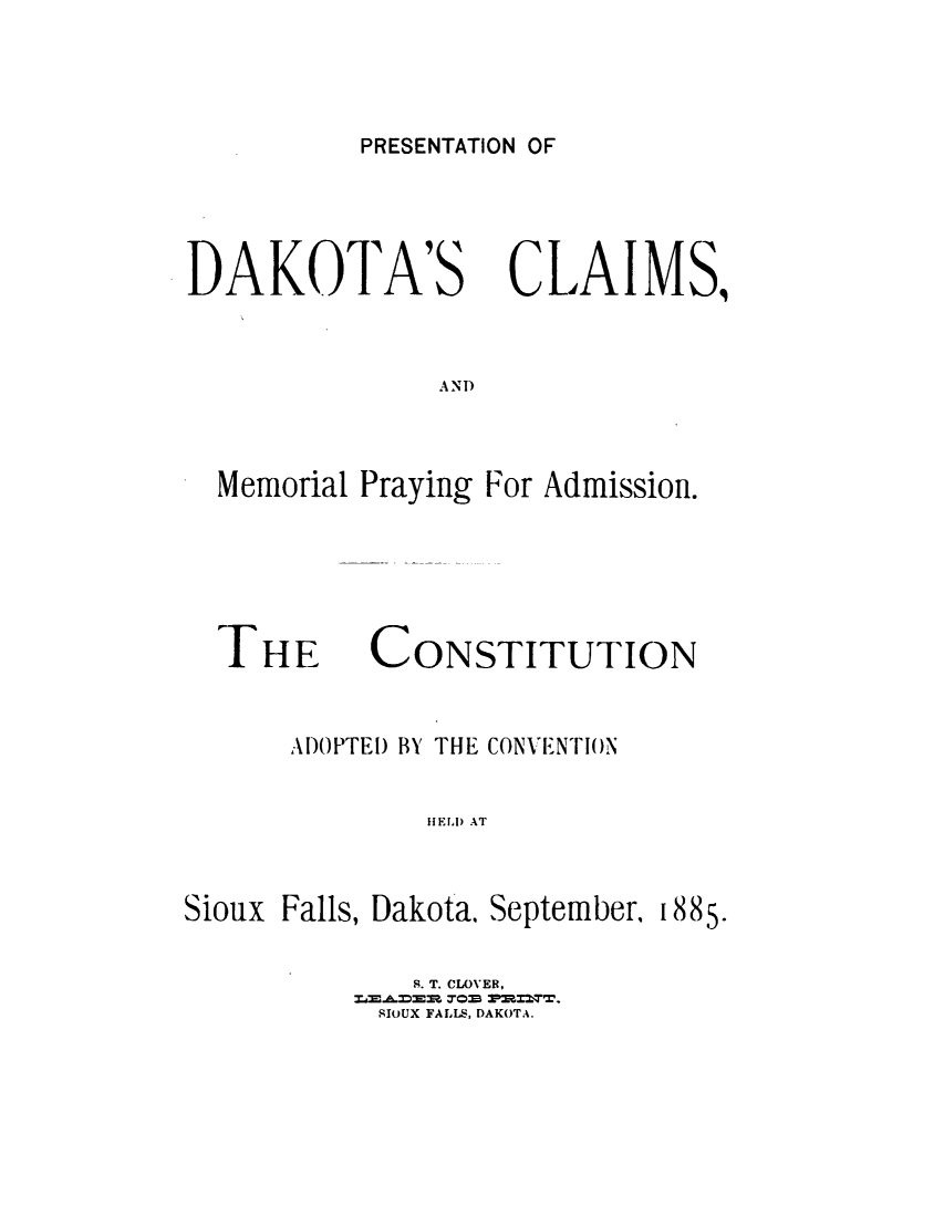 handle is hein.statecon/pndacsml0001 and id is 1 raw text is: 


PRESENTATION OF


DAKOTA'S


CLAIMS,


AND


Memorial Praying For Admission.


THE


CONSTITUTION


      ADOPTED BY THE CONVENTION

              HELD AT


Sioux Falls, Dakota. September, 1885.


  S. T. CLOVER,
SIOUX FALLS, DAKOTA.


