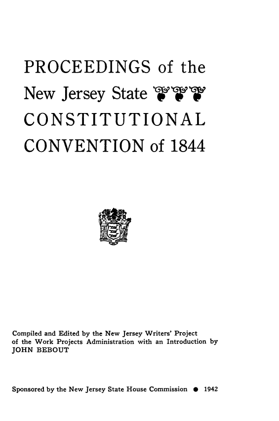 handle is hein.statecon/pnjsconv0001 and id is 1 raw text is: 



  PROCEEDINGS of the

  New Jersey State WWW

  CONSTITUTIONAL

  CONVENTION of 1844













Compiled and Edited by the New Jersey Writers' Project
of the Work Projects Administration with an Introduction by
JOHN BEBOUT


Sponsored by the New Jersey State House Commission 0 1942


