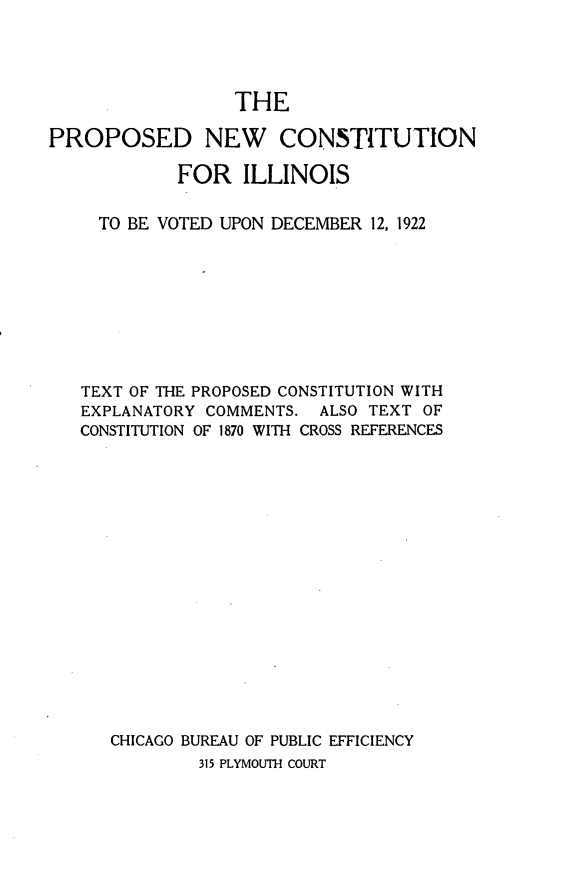 handle is hein.statecon/ppncil0001 and id is 1 raw text is: 




                  THE

PROPOSED NEW CONSTITUTION

            FOR ILLINOIS


     TO BE VOTED UPON DECEMBER 12, 1922









   TEXT OF THE PROPOSED CONSTITUTION WITH
   EXPLANATORY COMMENTS. ALSO TEXT OF
   CONSTITUTION OF 1870 WITH CROSS REFERENCES


















      CHICAGO BUREAU OF PUBLIC EFFICIENCY
              315 PLYMOUTH COURT


