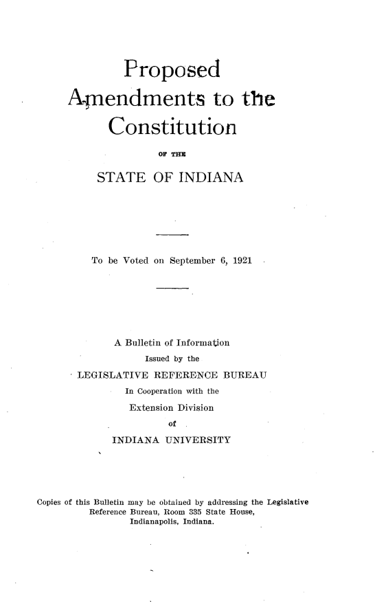 handle is hein.statecon/ppsacsti0001 and id is 1 raw text is: 





          Proposed


Anendments to the


       Constitution

                OF TM

     STATE OF INDIANA


  To be Voted on September 6, 1921







      A Bulletin of Information
            Issued by the
LEGISLATIVE REFERENCE BUREAU
        In Cooperation with the
        Extension Division
                of

      INDIANA UNIVERSITY


Copies of this Bulletin may be obtained by addressing the Legislative
         Reference Bureau, Room 335 State House,
                Indianapolis, Indiana.


