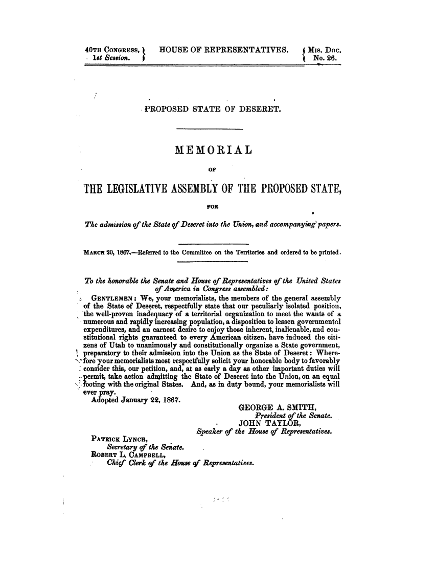 handle is hein.statecon/ppstdsr0001 and id is 1 raw text is: 




   40TH CONGRESS,      HOUSE OF REPRESENTATIVES.                Mis. Doc.
     18t Seasi on. f                                              No. 26.





                   PROPOSED STATE OF DESERET.




                            MEMORIAL

                                     OF

  TIE LEGISLATIVE ASSEMBLY OF THE PROPOSED STATE,

                                    FOR

   The admusion of the State of Deseret into the Union, and accompanyig'papers.


   MARCH 20, 1867.-Referred to the Committee on the Territories and ordered to be printed.


   To the konorable the Senate and House of Representatives of the United States
                      of America in Congress assembled:
     GENTLEMEN: We, your memorialists, the members of the general assembly
  of the State of Deseret, respectfully state that our peculiarly isolated position,
  the well-proven inadequacy of a territorial organization to meet the wants of a
  numerous and rapidly increasing population, a disposition to lessen governmental
  expenditures, and an earnest desire to enjoy those inherent, inalienable, and con-
  stitutional rights guaranteed to every American citizen, have induced the citi-
  zens of Utah to unanimously and constitutionally organize a State government,
! preparatory to their admission into the Union as the State of Deseret: Where-
'x. fore your memorialists most respectfully solicit your honorable body to favorably
  consider this, our petition, and, at as early a day as other important duties will
  - permit, take action admitting the State of Deseret into the Union, on an equal
  -footing with the original States. And, as in duty bound, your memorialists will
  ever pray.
    Adopted January 22, 1867.
                                             GEORGE A. SMITH,
                                                  President of the Senate.
                                             JOHN TAYLOR,
                                 Speaker of the House of Representatives.
    PATRICK LYNCHt,
         Secretary of the Seatre.
    ROBERT L. CAMPBELL,
         Ck itf Clerk of the Howe of Representatives.


