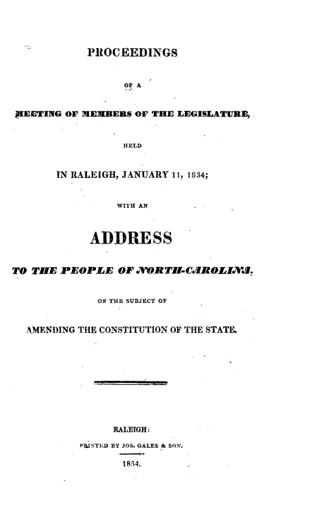 handle is hein.statecon/prcmmsc0001 and id is 1 raw text is: 





            PROCEEDINGS



                  OP A



PUEETING OF  EMIBEIRS OF THE LEGISLATURE,



                  HELD



       IN RALEIGH, JANUARY 11, 1834;



                 WITH AN



             ADDRESS



TO THE PEOPLE OF .7XORT-Cd.ROZIA.W.


              ON THE SUBJECT OF



  AMENDING THE CONSTITUTION OF THE STATE












                RALEIGH:

           IPIIN'TED BY JOS. GALES & SON%

                  18174.


