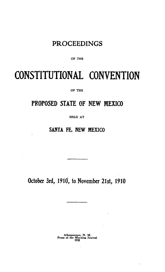 handle is hein.statecon/prcstcvnx0001 and id is 1 raw text is: 











             PROCEEDINGS



                   OF THE




CONSTITUTIONAL CONVENTION


                   OF THE


PROPOSED  STATE OF NEW   MEXICO


             HELD AT



      SANTA FE, NEW MEXICO


October 3rd, 1910, to November 21st, 1910


  Albuquerque, N. M.
Press of the Morning Journal
      1910



