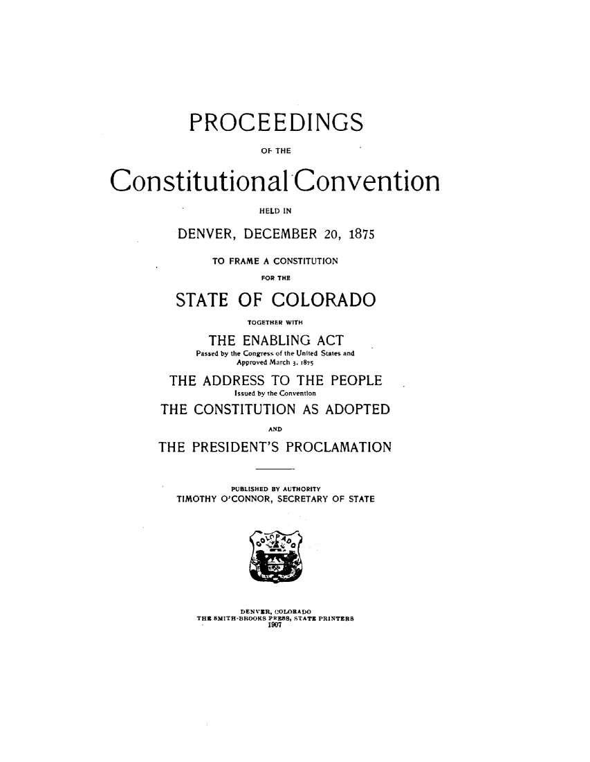 handle is hein.statecon/prcstdco0001 and id is 1 raw text is: 













           PROCEEDINGS

                      OF THE



Constitutional Convention

                      HELD IN


   DENVER, DECEMBER 20, 1875


        TO FRAME A CONSTITUTION

               FOR THE


   STATE OF COLORADO

             TOGETHER WITH

       THE ENABLING ACT
     Passed by the Congress of the United States and
           Approved March 3. T875

  THE ADDRESS TO THE PEOPLE
           Issued by the Convention

THE CONSTITUTION AS ADOPTED

                AND

THE PRESIDENT'S PROCLAMATION




           PUBLISHED BY AUTHORITY
   TIMOTHY O'CONNOR, SECRETARY OF STATE


      DENVER, COLORADO
THE 15MITH-BROOKS PRESS, STATE PRINTERS
          1907


