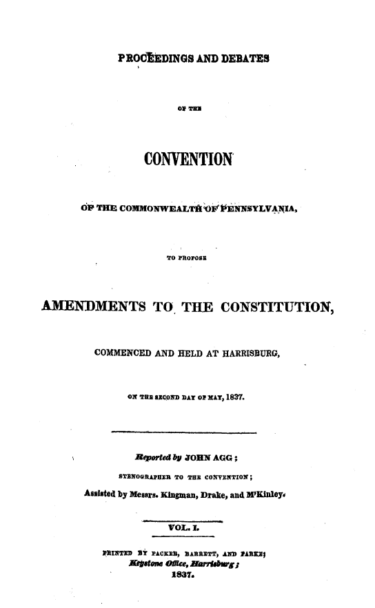 handle is hein.statecon/prdvcpa0001 and id is 1 raw text is: 




PROCRiEDINGS AND DEBATES


                      01 THIS




                 CONVENTION



       OP THE COMMONWALTk 2O1E ,NNSYLVAIA,




                     TO PROPOSE




AMENDMENTS TO THE CONSTITUTION,


COMMENCED AND HELD AT HARRISBURG,



     ON THEB RXnn DAT o 1xAT, 1837.


        Reported bY ZOHN AUG ;
      STRWOnAj pEu TO THE covETXON;
Assisted by Messrs. Kingman, Drake, and M 'KNleY


              VOL. L

   I RTTD 3? PACKE, 11ARIET p AND ]PAR11;
       Aftotom ofte, Run*bwg;
              1637.


