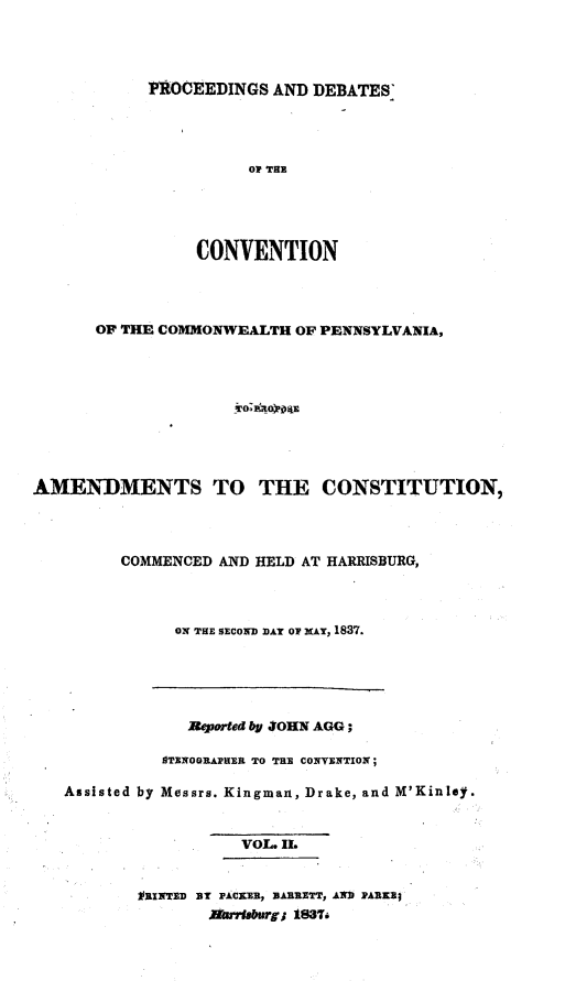 handle is hein.statecon/prdvcpa0002 and id is 1 raw text is: 




]PROCEEDINGS AND DEBATES'




          OF THE




     CONVENTION


       OF THE COMMONWEALTH OF PENNSYLVANIA,









AMENDMENTS TO THE CONSTITUTION,



         COMMENCED AND HELD AT HARRISBURG,



               ON THE SECOND DAY OF NAY, 1837.


             Reported by JOHN AGG;

          STENOGRAPHER TO THE CONVENTION;

Assisted by Messrs. Kingman, Drake, and M'Kinlay.


                  VOL. II.


        VRINTED BY PACKER, BARRETT, AND PARKI;
               Nhrslftrgj 1837.


