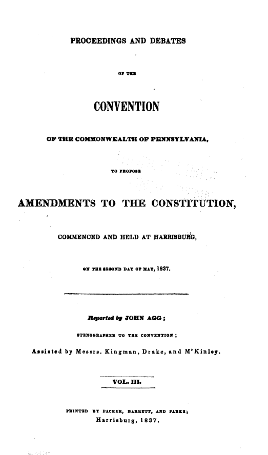 handle is hein.statecon/prdvcpa0003 and id is 1 raw text is: 




PROCEEDINGS AND DEBATES




           OF Tit




     CONVENTION


      OF THE COMMONWEALTH OF PENNSYLVANIA,



                     TO PROPORN




AMENDMENTS TO THE CONSTITUTION,


COMMENCED AND HELD AT RARRISBUiG,




      ON THE ZOROND DAY OF XA, 1837.


            Rep ed by JOHN AGG;

          sTENOGRAPHN TO THE CONVENTION;

Assisted by Messrs. Kingman, Drake, and M'Kinley.



                  VOL. III.



        PRINTED BY PACKER,  ARRETT, AND PARKI1
              Harrisburg, 1837.


