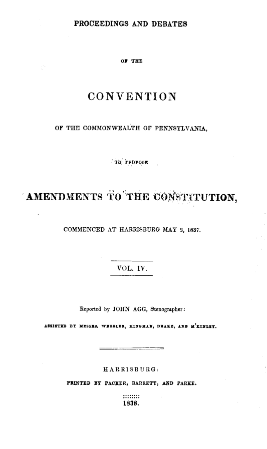 handle is hein.statecon/prdvcpa0004 and id is 1 raw text is: 

PROCEEDINGS AND DEBATES




          01 THE




   CONVENTION


       OF THE COMMONWEALTH OF PENNSYLVANIA,









AMENDMENTS TO' TRHE COlfST;TUTION,



         COMMENCED AT HARRISBURG MAY 2, 1837.





                     VOL. IV.





             Reported by JOHN AGG, Stenographer:

     ANSISTiD ZY NESSE9. WHZLE , KINOMAN, DRAKE, AWD IKl'uLlr.





                  HARRISBURG:

          PRINTED BY PACKER, BARRETT, AND PARKE.

                       1838.


