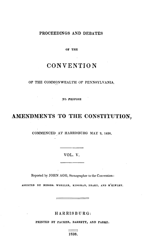 handle is hein.statecon/prdvcpa0005 and id is 1 raw text is: 






           PROCEEDINGS AND DEBATES



                      OF THE



              CONVENTION



       OF THE COMMONWEALTH OF PENNSYLVANIA.



                    TO PROPOSE



AMENDMENTS TO THE CONSTITUTION,



        COMMENCED AT HARRISBURG MAY 2, 1838.




                     VOL. V.




        Reported by JOHN AGG, Stenographer to the Convention:

    ASSISTED BY XESSRS. WHEELER, KINGMAN, DRAKE, AND M'KINLET.






                 HARRISBURG:

          PRINTED BY PACKER, BARRETT, AND PARKE.


                       1838.


