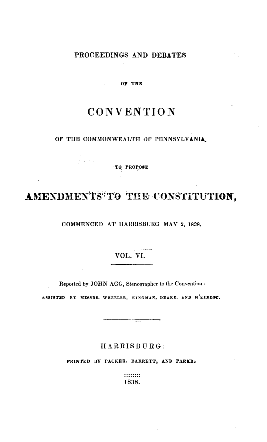 handle is hein.statecon/prdvcpa0006 and id is 1 raw text is: 






PROCEEDINGS AND DEBATES


                      OF THE



              CONVENTION



       OF THE COMMONWEALTH OF PENNSYLVANIA,



                     TO, rROPOsi




AMENMENTS':TO THE- CONSTITUTION,



        COMMENCED AT HARRISBURG MAY 2, 1838.



                     VOL. VI.



        Reported by JOHN AGG, Stenographer to the Convention:

    -ASSISTSD BY MX45SRS. WHEELER, KINGNAI, DRAKE, AND X'KINLD-.






                 H XRRISB URG:

          PRINTED BY PACKER, BARRETT, AND PARKE,


                       1S38.


