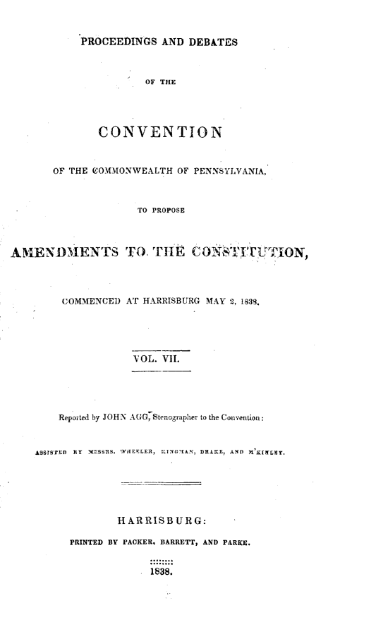 handle is hein.statecon/prdvcpa0007 and id is 1 raw text is: 


            PROCEEDINGS AND DEBATES



                      OF THE




               CONVENTION


       OF THE COMMONWEALTH OF PENNSYLVANIA,



                     TO PROPOSE



AMEN )IMENTS TO, TllE CWON : ,'CL ViON,




         COMMENCED AT HARRISBURG MAY 2, 1833.





                    VOL. VII.





        Reported by JOHN AGG, Stenographer to the Convention:


    AqSrS'rED  jiy  NTESSRS. ,VIEELER, KING-KAN, DRAME, AND






                  HARRISBURG:

          PRINTED BY PACKER, BARRETT, AND PARKE.

                       1838.


