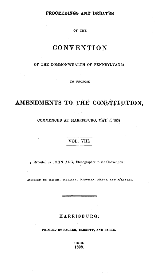 handle is hein.statecon/prdvcpa0008 and id is 1 raw text is: 

           PROCEEDINGS AND' DEBATHS



                      OF THE



              CONVENTION


       OF THE COMMONWEALTH OF PENNSYLVANIA,



                     TO PROPOSE




AMENDMENTS TO TILE CON8OVITUTION,



        COMMENCED AT HARRISBURG, MAT 2, 16s8




                    VOL. VIII.



       Reported by JOHN AGG, Stenographer to the Convention:



    ASSISTED BY MIESSRS. WHEELER, KINGMAN, DRAKE. AND X'KINLEY.







                 HARRISB URG:


          PRINTED BY PACKER, BARRETT, AND PARKE.



                      1838.


