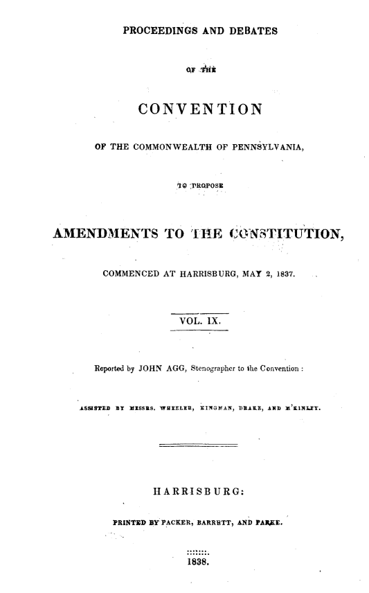 handle is hein.statecon/prdvcpa0009 and id is 1 raw text is: 

            PROCEEDINGS AND DEBATES



                      OF !1'iK



              CONVENTION



       OF THE COMMONWEALTH OF PENNSYLVANIA,



                     '10 yRQPOsEc




AMENDMENTS TO THE CONSTITUTION,



        COMMENCED AT HARRISBURG, MAY 2, 1837.




                     VOL. IX.




       Reported by JOHN AGG, Stenographer to the Convention:



    ASSaSTED BY IfISSRS. WHEELIR, RINGleAN, DRAKE, AND X 'KINlEY.








                 HARRISBURG:


          PRINTED BY PACKER, BARRETT, AND PA3KE.



                       1838.


