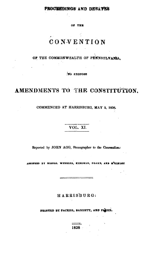 handle is hein.statecon/prdvcpa0011 and id is 1 raw text is: 
           PWOM01t~ AND DMOU1



                      OF Tug



             CONV ENTION



       OF THE COMMONWEALTH OF PENNSYLVA%'sA,



                    v6 'F'0POSE



AMENDMENTS TO TIHE CONSTITUTION.



        COMMENCED AT HARRISBURG, MAY 2, 183.




                     VOL. XI.




       Reported by JOHN AGG, Stenographer to the Convntimna



     ARSINvfl BY 1KSBRS. WELR, KINSMAN, DUtAKZ, AND W mB 







                H ARRISB U RG:


          PRINTED BY IPACKER, NARRBTT, AND P41i.



                      1838


