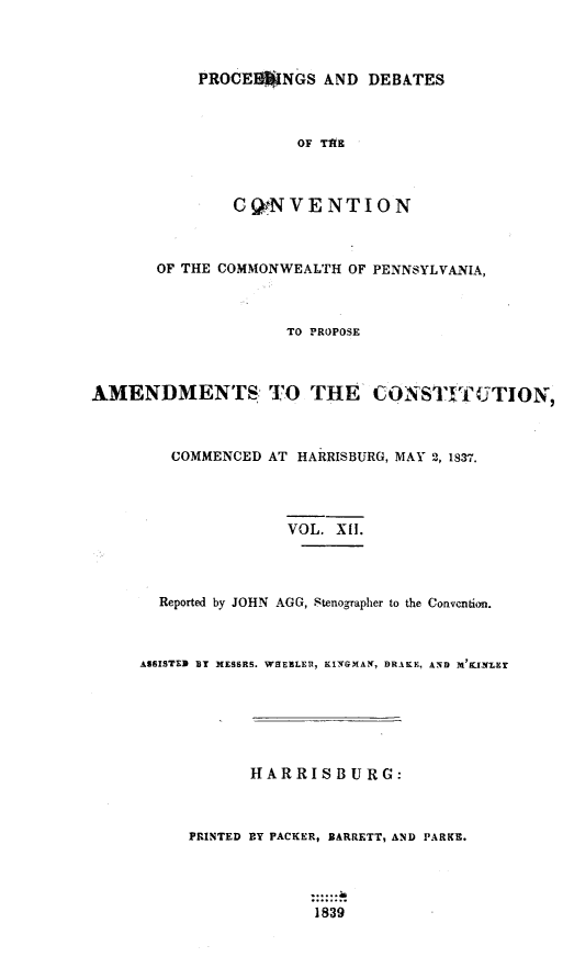 handle is hein.statecon/prdvcpa0012 and id is 1 raw text is: 



           PROCEINGS AND DEBATES



                      OF TAR



               CgNVENTION



       OF THE COMMONWEALTH OF PENNSYLVANIA,



                    TO PROPOSE



AMENDMENTS: TO THE CONSTLVTUTION,



        COMMENCED AT HARRISBURG, MAY 2,1837.




                    VOL. X1I.




       Reported by JOHN AGG, Stenographer to the Convcntion.



     ASSISTED BY MESSRS. WHEELER, KINGMAN, DRAKE, AND M'91NMLEy






                 HARRISBURG:



          PRINTED BY PACKER, BARRETT9 AND PARKE.



                       9.......
                       1839


