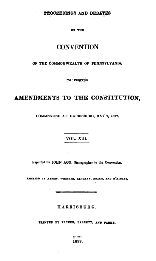 handle is hein.statecon/prdvcpa0013 and id is 1 raw text is: 

            PROCEEDINGS AND DE BAT' ES


                      OF TH



                 CONVENTION


       OF THE COMMONWEALTH OF PENNSYLVANIA,






AMENDMENTS TO THE CONSTITUTION,



        COMMENCED AT HARRISBURG, MAY 2, 1837,




                    VOL. XIIT.




       Reported by JOHN AGG, Stenographer to tho Convention.


     UNIIT'D B3T XEUS., WHERLIM, KIfJXAN, 30AKZ, AND X'KINLRI1,





                 HARRISBURG:


         PRINTED BY PACKER, BARRETT, AND PARKE.



                       1839.


