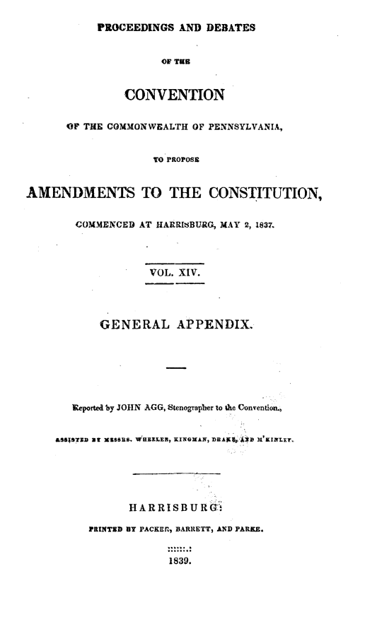 handle is hein.statecon/prdvcpa0014 and id is 1 raw text is: 

           PROCEEDINGS AND DEBATES


                     OF TUB



                CONVENTION


      OF THE COMMONWEALTH OF PENNSYLVANIA,


                    TO PROPOSE


AMENDMENTS TO THE CONSTITUTION,


        COMMENCED AT HARRISBURG, MAY 2, 1837.




                    VOL. XIV.




            GENERAL APPENDIX.







       Reported by JOHN AGG, Stenograpber to the Conventiom,


     &SSISTZD By XISSS. 'WHEELER, KIWGXAK, ])RAEr0p 131'KINLEr.






                HARRISB U RGi

          TRINTZD BY PACKEfl, BARRETT, AND PARKE.


                       1839.


