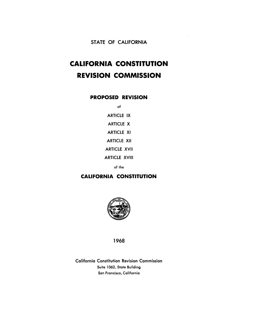 handle is hein.statecon/prevca0001 and id is 1 raw text is: 







STATE OF  CALIFORNIA


CALIFORNIA CONSTITUTION

   REVISION COMMISSION



        PROPOSED   REVISION

                  of

              ARTICLE IX

              ARTICLE X

              ARTICLE XI

              ARTICLE XII

              ARTICLE XVII

              ARTICLE XVIII

                of the

    CALIFORNIA   CONSTITUTION












                1968



  California Constitution Revision Commission
          Suite 1062, State Building
          San Francisco, California


