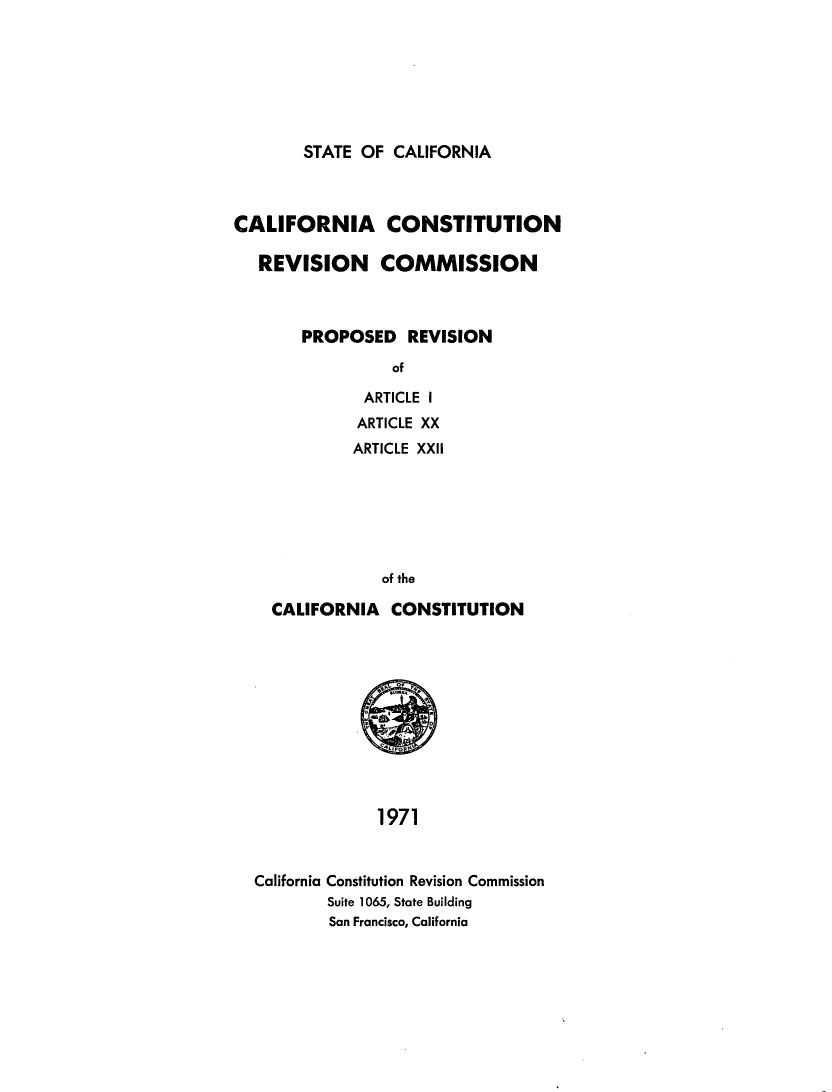 handle is hein.statecon/provacl0001 and id is 1 raw text is: 







STATE OF  CALIFORNIA


CALIFORNIA CONSTITUTION

   REVISION COMMISSION



       PROPOSED REVISION

                 of

              ARTICLE I
              ARTICLE XX
              ARTICLE XXII






                of the

    CALIFORNIA   CONSTITUTION











                1971


  California Constitution Revision Commission
          Suite 1065, State Building
          San Francisco, California



