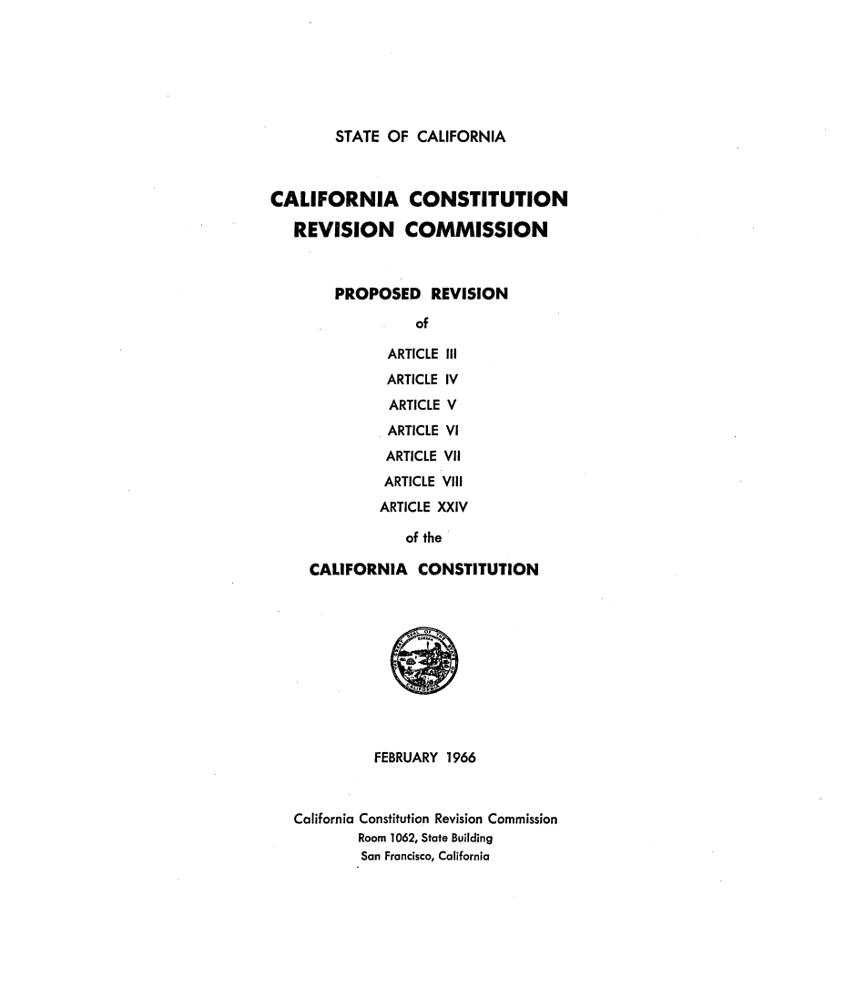 handle is hein.statecon/provcal0001 and id is 1 raw text is: 







STATE OF  CALIFORNIA


CALIFORNIA CONSTITUTION

   REVISION COMMISSION



        PROPOSED REVISION

                  of

               ARTICLE III
               ARTICLE IV
               ARTICLE V
               ARTICLE VI
               ARTICLE VII
               ARTICLE VIII
               ARTICLE XXIV

                 of the

     CALIFORNIA   CONSTITUTION











             FEBRUARY 1966



   California Constitution Revision Commission
           Room 1062, State Building
           San Francisco, California


