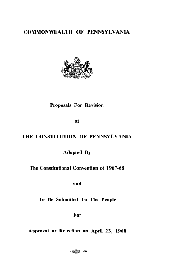 handle is hein.statecon/provscpa0001 and id is 1 raw text is: 




COMMONWEALTH OF PENNSYLVANIA


          Proposals For Revision


                  of


THE CONSTITUTION OF PENNSYLVANIA


              Adopted By


   The Constitutional Convention of 1967-68


                  and


      To Be Submitted To The People


                  For


  Approval or Rejection on April 23, 1968


