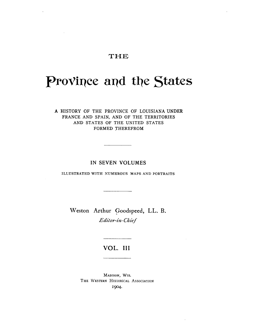 handle is hein.statecon/prvsthla0003 and id is 1 raw text is: 









THE


ProVipee apd tle States




   A HISTORY OF THE PROVINCE OF LOUISIANA UNDER
     FRANCE AND SPAIN, AND OF THE TERRITORIES
         AND STATES OF THE UNITED STATES
               FORMED THEREFROM






               IN SEVEN VOLUMES

     ILLUSTRATED WITH NUMEROUS MAPS AND PORTRAITS






        Weston Arthur Goodspeed, LL. B.

                 Editor-in- Chief


VOL.  III


       MADISON, WIS.
THE WESTERN HISTORICAL ASSOCIATION
          1904.


