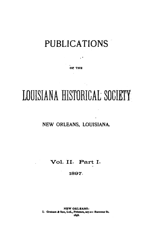 handle is hein.statecon/publahisc0002 and id is 1 raw text is: 







       PUBLICATIONS



               OP THE





LOUISIANA HISTORICAL SOIETY


NEW ORLEANS, LOUISIANA.


Vol. II.


Part  I.


1897.


       NEW ORLEANS:
L Graham & SoN. Ltd4Printeay07-sz BaronnaSt.
          18A4


