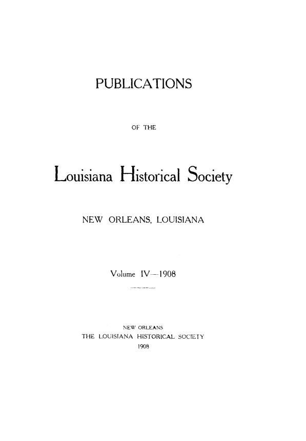 handle is hein.statecon/publahisc0004 and id is 1 raw text is: 







PUBLICATIONS



       OF THE


Louisiana Historical


Society


NEW  ORLEANS,  LOUISIANA




      Volume IV-1908




        NEW ORLEANS
THE LOUISIANA HISTORICAL SOCIETY
           1908


